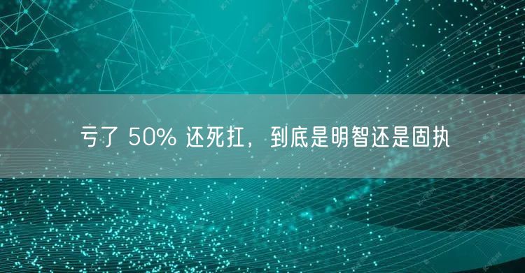 亏了 50% 还死扛，到底是明智还是固执